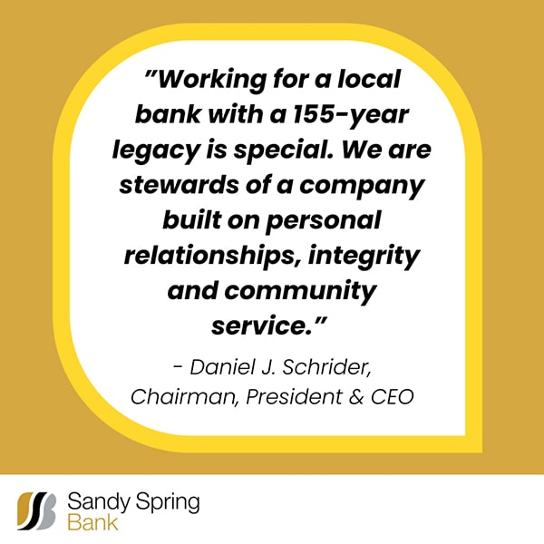 "Working for a local bank with a 155-year legacy is special. We are sitewards of a company built on personal relationships, integrity and community service." Daniel J. Schrider, Chairman, President & CEO Sandy Spring Bank logo 